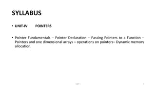 SYLLABUS
• UNIT-IV POINTERS
• Pointer Fundamentals – Pointer Declaration – Passing Pointers to a Function –
Pointers and one dimensional arrays – operations on pointers– Dynamic memory
allocation.
UNIT I 7
 