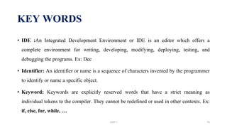 KEY WORDS
• IDE :An Integrated Development Environment or IDE is an editor which offers a
complete environment for writing, developing, modifying, deploying, testing, and
debugging the programs. Ex: Dec
• Identifier: An identifier or name is a sequence of characters invented by the programmer
to identify or name a specific object.
• Keyword: Keywords are explicitly reserved words that have a strict meaning as
individual tokens to the compiler. They cannot be redefined or used in other contexts. Ex:
if, else, for, while, …
UNIT I 70
 