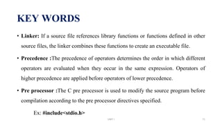 KEY WORDS
• Linker: If a source file references library functions or functions defined in other
source files, the linker combines these functions to create an executable file.
• Precedence :The precedence of operators determines the order in which different
operators are evaluated when they occur in the same expression. Operators of
higher precedence are applied before operators of lower precedence.
• Pre processor :The C pre processor is used to modify the source program before
compilation according to the pre processor directives specified.
Ex: #include<stdio.h>
UNIT I 71
 