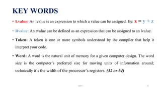 KEY WORDS
• Lvalue: An lvalue is an expression to which a value can be assigned. Ex: x = y + z
• Rvalue: An rvalue can be defined as an expression that can be assigned to an lvalue.
• Token: A token is one or more symbols understood by the compiler that help it
interpret your code.
• Word: A word is the natural unit of memory for a given computer design. The word
size is the computer’s preferred size for moving units of information around;
technically it’s the width of the processor’s registers. (32 or 64)
UNIT I 72
 