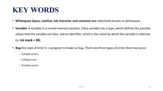 KEY WORDS
• Whitespace Space, newline, tab character and comment are collectively known as whitespace.
• Variable: A variable is a named memory location. Every variable has a type, which defines the possible
values that the variable can take, and an identifier, which is the name by which the variable is referred.
Ex: int mark = 90;
• Bug:Any type of error in a program is known as bug. There are three types of errors that may occur:
⮚ Compile errors,
⮚ Linking errors,
⮚ Runtime errors
UNIT I 73
 