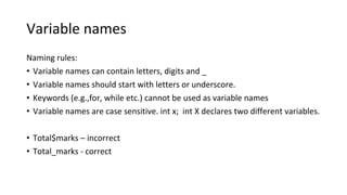 Variable names
Naming rules:
• Variable names can contain letters, digits and _
• Variable names should start with letters or underscore.
• Keywords (e.g.,for, while etc.) cannot be used as variable names
• Variable names are case sensitive. int x; int X declares two different variables.
• Total$marks – incorrect
• Total_marks - correct
 
