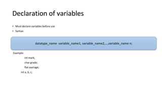 Declaration of variables
• Must declare variables before use
• Syntax:
Example:
int mark;
char grade;
flat average;
int a, b, c;
datatype_name variable_name1, variable_name2,…,variable_name n;
 