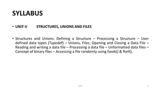 SYLLABUS
• UNIT-V STRUCTURES, UNIONS AND FILES
• Structures and Unions: Defining a Structure – Processing a Structure – User
defined data types (Typedef) – Unions, Files: Opening and Closing a Data File –
Reading and writing a data file – Processing a data file – Unformatted data files –
Concept of binary files – Accessing a file randomly using fseek() & ftell().
UNIT I 8
 