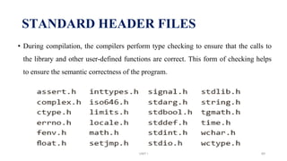 • During compilation, the compilers perform type checking to ensure that the calls to
the library and other user-defined functions are correct. This form of checking helps
to ensure the semantic correctness of the program.
STANDARD HEADER FILES
UNIT I 89
 