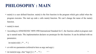 • main() is a user defined function. main() is the first function in the program which gets called when the
program executes. The start up code c calls main() function. We can’t change the name of the main()
function.
• main() is must.
• According to ANSI/ISO/IEC 9899:1990 International Standard for C, the function called at program start
up is named main. The implementation declares no prototype for this function. It can be defined with no
parameters:
int main(void) { /* ... */ }
• or with two parameters (referred to here as argc and argv) :
• int main(int argc, char *argv[ ]) { /* ... */ }
PHILOSOPHY : MAIN
UNIT I 90
 