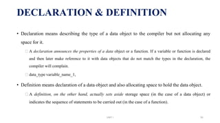 • Declaration means describing the type of a data object to the compiler but not allocating any
space for it.
⮚ A declaration announces the properties of a data object or a function. If a variable or function is declared
and then later make reference to it with data objects that do not match the types in the declaration, the
compiler will complain.
⮚ data_type variable_name_1,
• Definition means declaration of a data object and also allocating space to hold the data object.
⮚ A definition, on the other hand, actually sets aside storage space (in the case of a data object) or
indicates the sequence of statements to be carried out (in the case of a function).
DECLARATION & DEFINITION
UNIT I 92
 