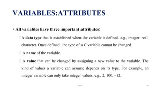 • All variables have three important attributes:
⮚A data type that is established when the variable is defined, e.g., integer, real,
character. Once defined , the type of a C variable cannot be changed.
⮚ A name of the variable.
⮚ A value that can be changed by assigning a new value to the variable. The
kind of values a variable can assume depends on its type. For example, an
integer variable can only take integer values, e.g., 2, 100, –12.
VARIABLES:ATTRIBUTES
UNIT I 93
 