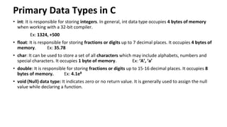 Primary Data Types in C
• int: It is responsible for storing integers. In general, int data type occupies 4 bytes of memory
when working with a 32-bit compiler.
Ex: 1324, +500
• float: It is responsible for storing fractions or digits up to 7 decimal places. It occupies 4 bytes of
memory. Ex: 35.78
• char: It can be used to store a set of all characters which may include alphabets, numbers and
special characters. It occupies 1 byte of memory. Ex: ‘A’, ‘a’
• double: It is responsible for storing fractions or digits up to 15-16 decimal places. It occupies 8
bytes of memory. Ex: 4.1e8
• void (Null) data type: It indicates zero or no return value. It is generally used to assign the null
value while declaring a function.
 