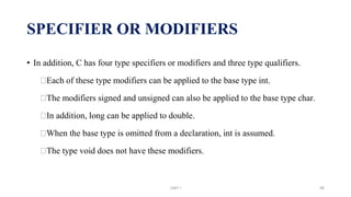 • In addition, C has four type specifiers or modifiers and three type qualifiers.
⮚Each of these type modifiers can be applied to the base type int.
⮚The modifiers signed and unsigned can also be applied to the base type char.
⮚In addition, long can be applied to double.
⮚When the base type is omitted from a declaration, int is assumed.
⮚The type void does not have these modifiers.
SPECIFIER OR MODIFIERS
UNIT I 98
 