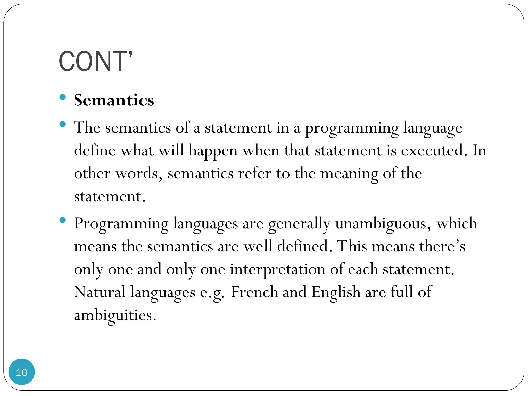 CONT’  Semantics  The semantics of a statement in a programming language define what will happen when that statement is executed. In other words, semantics refer to the meaning of the statement.  Programming languages are generally unambiguous, which means the semantics are well defined. This means there’s only one and only one interpretation of each statement. Natural languages e.g. French and English are full of ambiguities. 10 