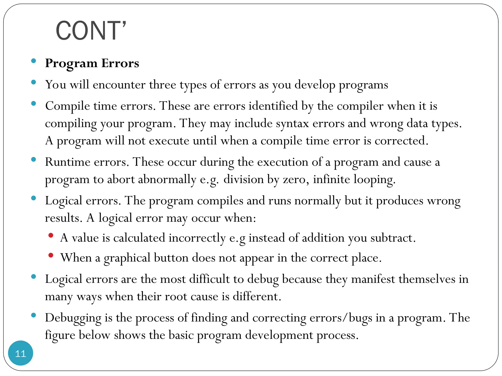 CONT’  Program Errors  You will encounter three types of errors as you develop programs  Compile time errors. These are errors identified by the compiler when it is compiling your program. They may include syntax errors and wrong data types. A program will not execute until when a compile time error is corrected.  Runtime errors. These occur during the execution of a program and cause a program to abort abnormally e.g. division by zero, infinite looping.  Logical errors. The program compiles and runs normally but it produces wrong results. A logical error may occur when:  A value is calculated incorrectly e.g instead of addition you subtract.  When a graphical button does not appear in the correct place.  Logical errors are the most difficult to debug because they manifest themselves in many ways when their root cause is different.  Debugging is the process of finding and correcting errors/bugs in a program. The figure below shows the basic program development process. 11 