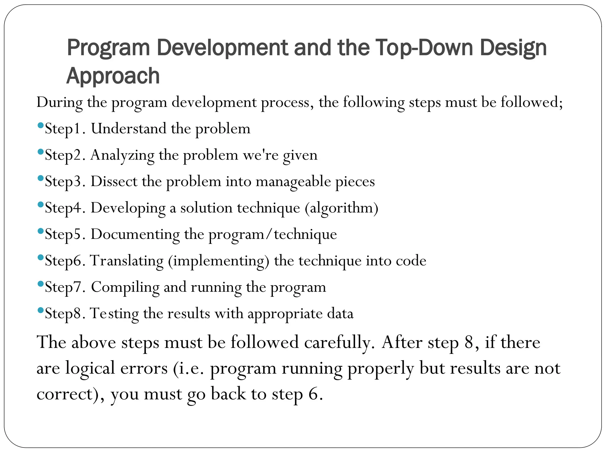 Program Development and the Top-Down Design Approach During the program development process, the following steps must be followed; Step1. Understand the problem Step2. Analyzing the problem we're given Step3. Dissect the problem into manageable pieces Step4. Developing a solution technique (algorithm) Step5. Documenting the program/technique Step6. Translating (implementing) the technique into code Step7. Compiling and running the program Step8. Testing the results with appropriate data The above steps must be followed carefully. After step 8, if there are logical errors (i.e. program running properly but results are not correct), you must go back to step 6. 