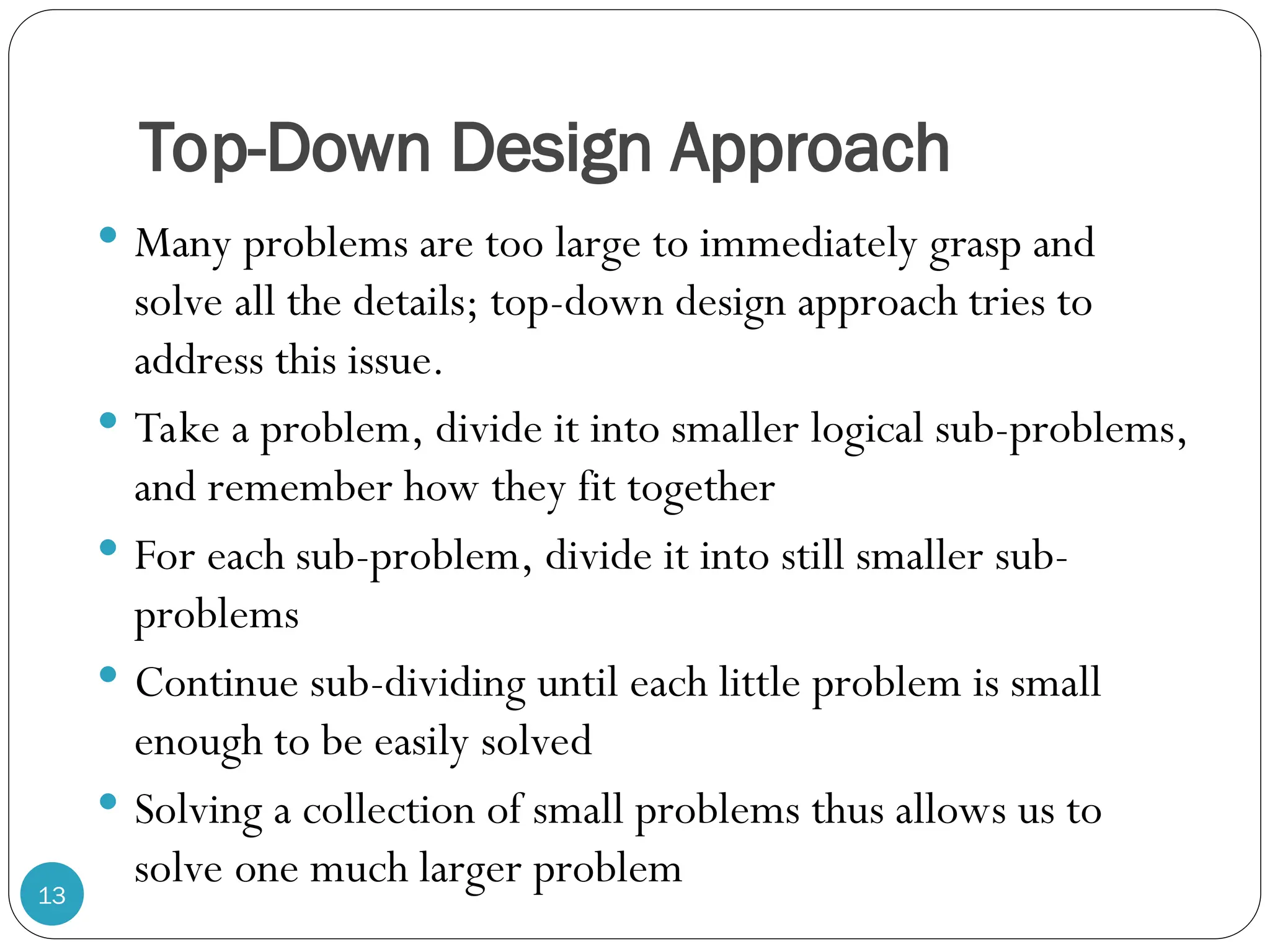 Top-Down Design Approach  Many problems are too large to immediately grasp and solve all the details; top-down design approach tries to address this issue.  Take a problem, divide it into smaller logical sub-problems, and remember how they fit together  For each sub-problem, divide it into still smaller sub- problems  Continue sub-dividing until each little problem is small enough to be easily solved  Solving a collection of small problems thus allows us to solve one much larger problem 13 