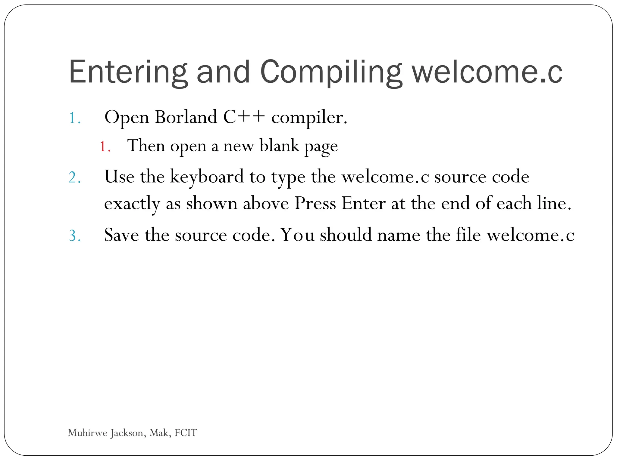 Muhirwe Jackson, Mak, FCIT Entering and Compiling welcome.c 1. Open Borland C++ compiler. 1. Then open a new blank page 2. Use the keyboard to type the welcome.c source code exactly as shown above Press Enter at the end of each line. 3. Save the source code. You should name the file welcome.c 