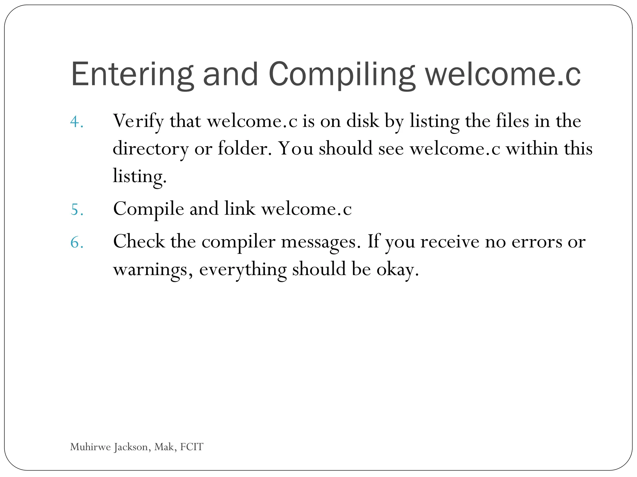 Muhirwe Jackson, Mak, FCIT Entering and Compiling welcome.c 4. Verify that welcome.c is on disk by listing the files in the directory or folder. You should see welcome.c within this listing. 5. Compile and link welcome.c 6. Check the compiler messages. If you receive no errors or warnings, everything should be okay. 