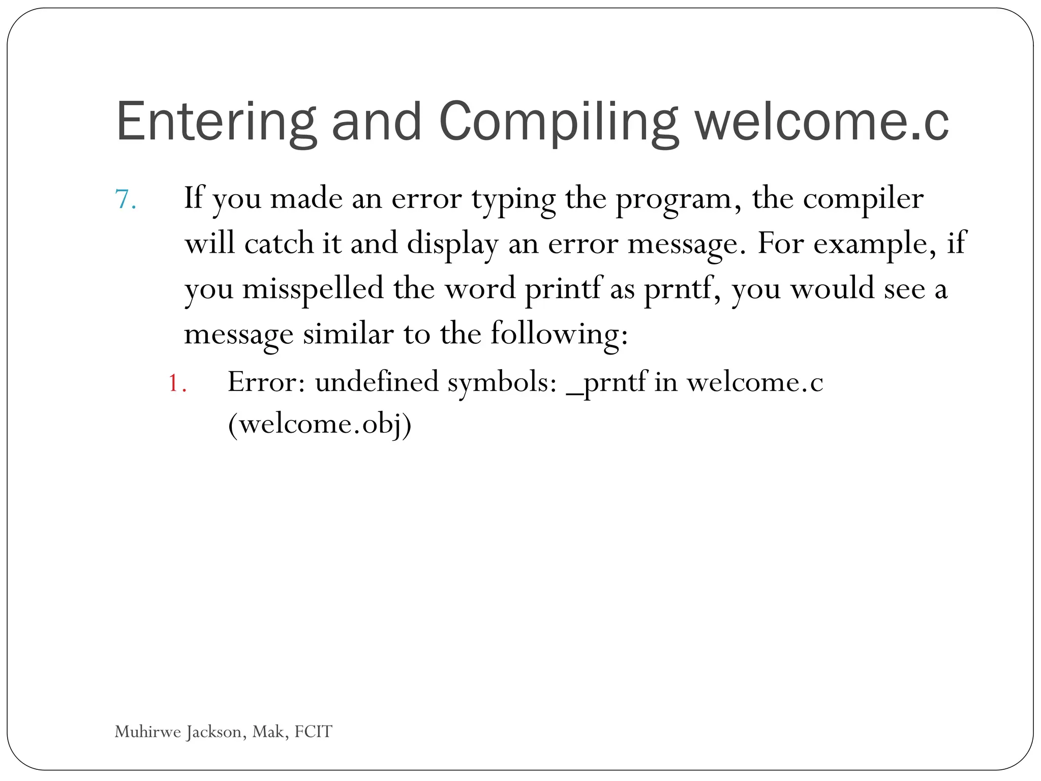 Muhirwe Jackson, Mak, FCIT Entering and Compiling welcome.c 7. If you made an error typing the program, the compiler will catch it and display an error message. For example, if you misspelled the word printf as prntf, you would see a message similar to the following: 1. Error: undefined symbols: _prntf in welcome.c (welcome.obj) 