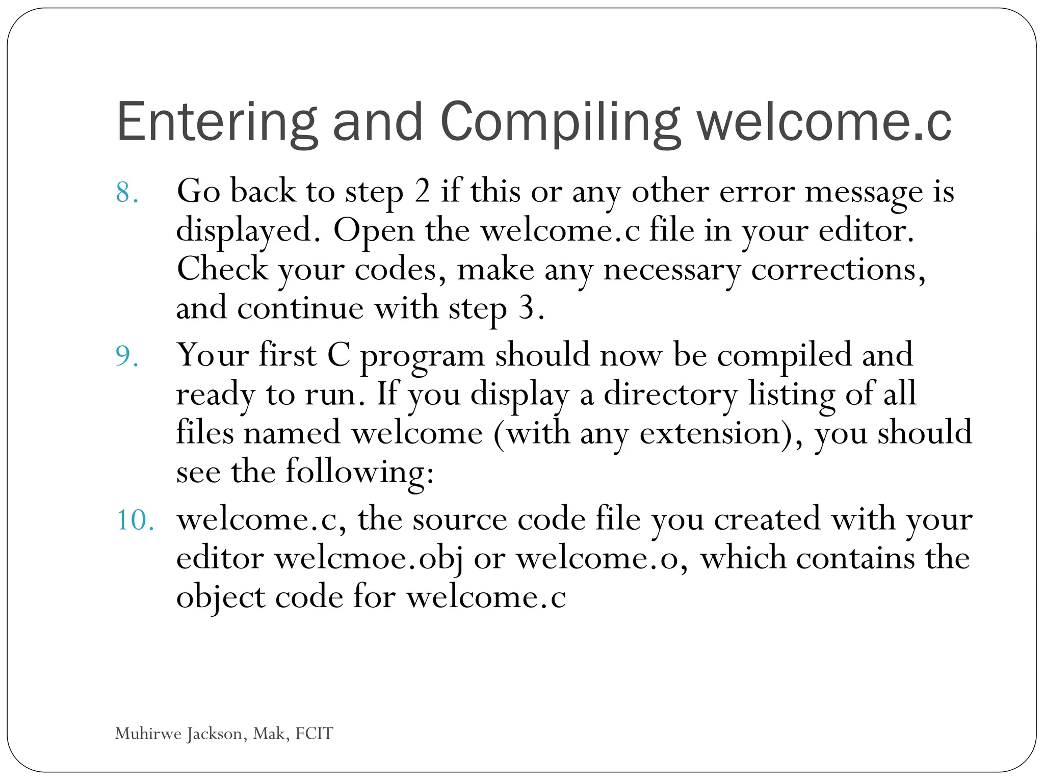 Muhirwe Jackson, Mak, FCIT Entering and Compiling welcome.c 8. Go back to step 2 if this or any other error message is displayed. Open the welcome.c file in your editor. Check your codes, make any necessary corrections, and continue with step 3. 9. Your first C program should now be compiled and ready to run. If you display a directory listing of all files named welcome (with any extension), you should see the following: 10. welcome.c, the source code file you created with your editor welcmoe.obj or welcome.o, which contains the object code for welcome.c 
