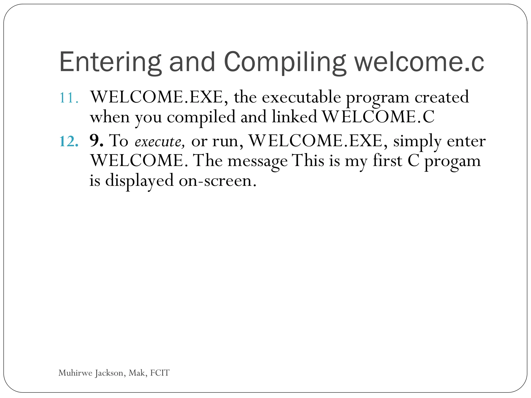 Muhirwe Jackson, Mak, FCIT Entering and Compiling welcome.c 11. WELCOME.EXE, the executable program created when you compiled and linked WELCOME.C 12. 9. To execute, or run, WELCOME.EXE, simply enter WELCOME. The message This is my first C progam is displayed on-screen. 