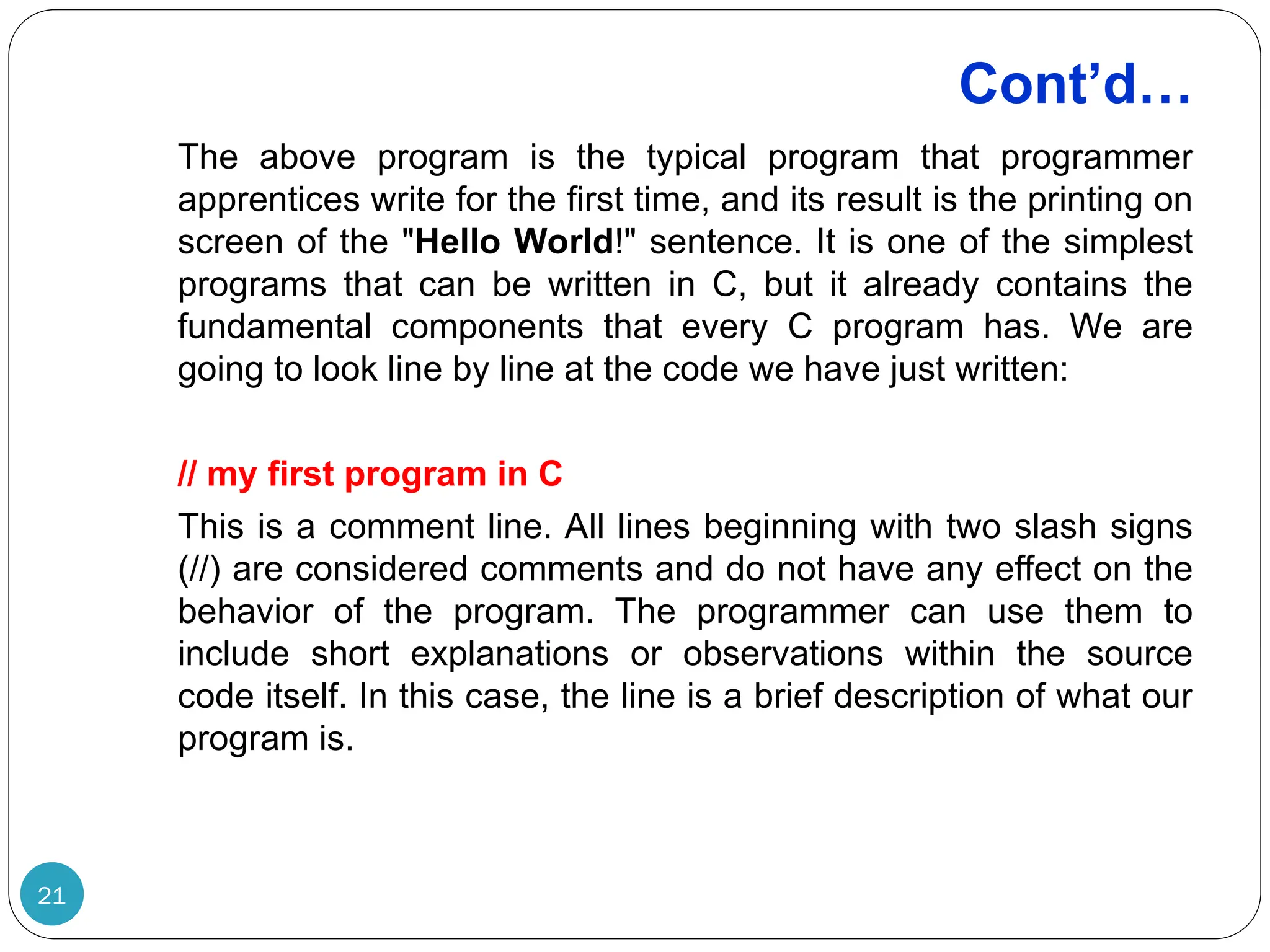 Cont’d… 21 The above program is the typical program that programmer apprentices write for the first time, and its result is the printing on screen of the "Hello World!" sentence. It is one of the simplest programs that can be written in C, but it already contains the fundamental components that every C program has. We are going to look line by line at the code we have just written: // my first program in C This is a comment line. All lines beginning with two slash signs (//) are considered comments and do not have any effect on the behavior of the program. The programmer can use them to include short explanations or observations within the source code itself. In this case, the line is a brief description of what our program is. 