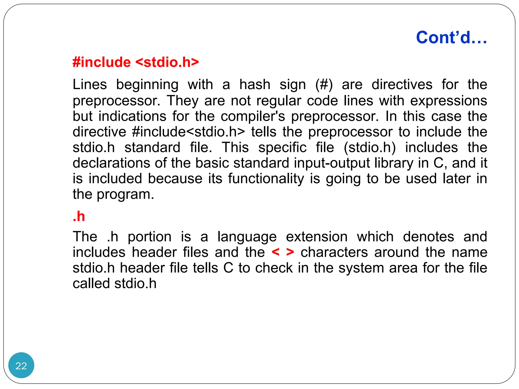 Cont’d… 22 #include <stdio.h> Lines beginning with a hash sign (#) are directives for the preprocessor. They are not regular code lines with expressions but indications for the compiler's preprocessor. In this case the directive #include<stdio.h> tells the preprocessor to include the stdio.h standard file. This specific file (stdio.h) includes the declarations of the basic standard input-output library in C, and it is included because its functionality is going to be used later in the program. .h The .h portion is a language extension which denotes and includes header files and the < > characters around the name stdio.h header file tells C to check in the system area for the file called stdio.h 