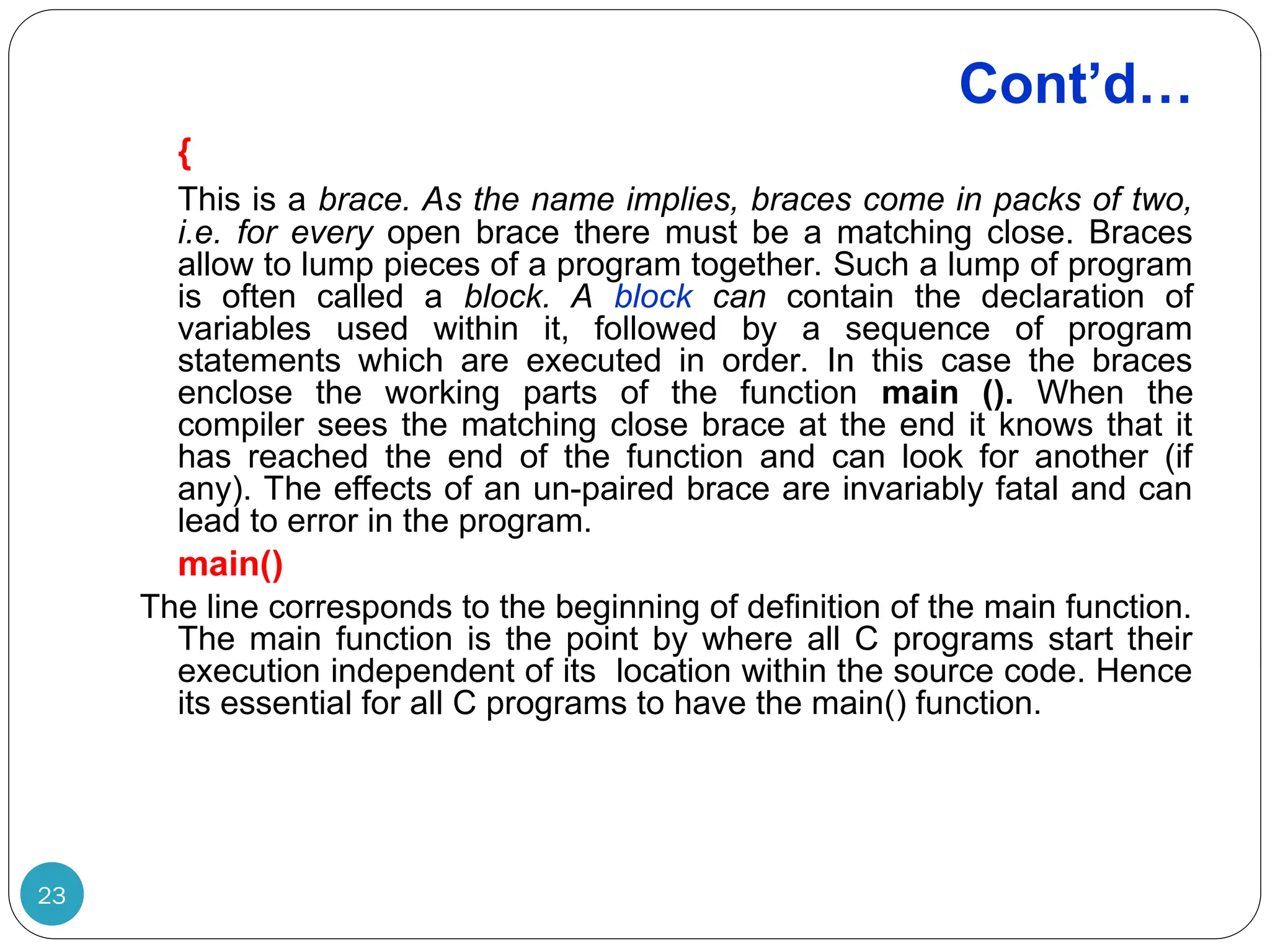 Cont’d… 23 { This is a brace. As the name implies, braces come in packs of two, i.e. for every open brace there must be a matching close. Braces allow to lump pieces of a program together. Such a lump of program is often called a block. A block can contain the declaration of variables used within it, followed by a sequence of program statements which are executed in order. In this case the braces enclose the working parts of the function main (). When the compiler sees the matching close brace at the end it knows that it has reached the end of the function and can look for another (if any). The effects of an un-paired brace are invariably fatal and can lead to error in the program. main() The line corresponds to the beginning of definition of the main function. The main function is the point by where all C programs start their execution independent of its location within the source code. Hence its essential for all C programs to have the main() function. 