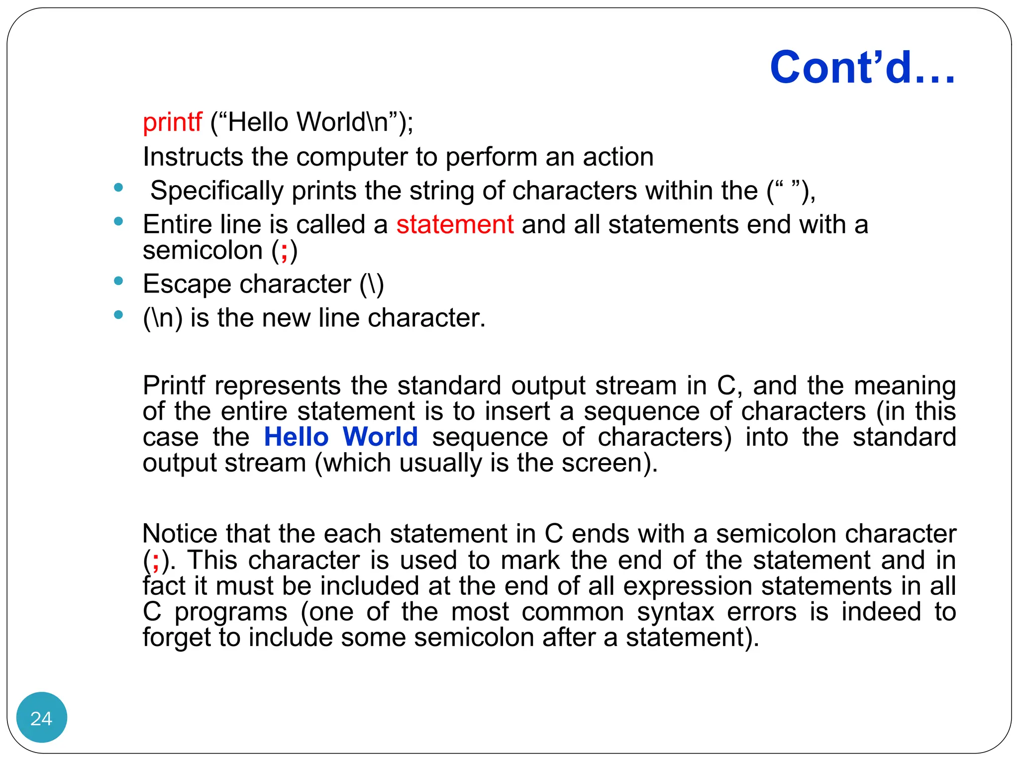 Cont’d… 24 printf (“Hello Worldn”); Instructs the computer to perform an action  Specifically prints the string of characters within the (“ ”),  Entire line is called a statement and all statements end with a semicolon (;)  Escape character ()  (n) is the new line character. Printf represents the standard output stream in C, and the meaning of the entire statement is to insert a sequence of characters (in this case the Hello World sequence of characters) into the standard output stream (which usually is the screen). Notice that the each statement in C ends with a semicolon character (;). This character is used to mark the end of the statement and in fact it must be included at the end of all expression statements in all C programs (one of the most common syntax errors is indeed to forget to include some semicolon after a statement). 