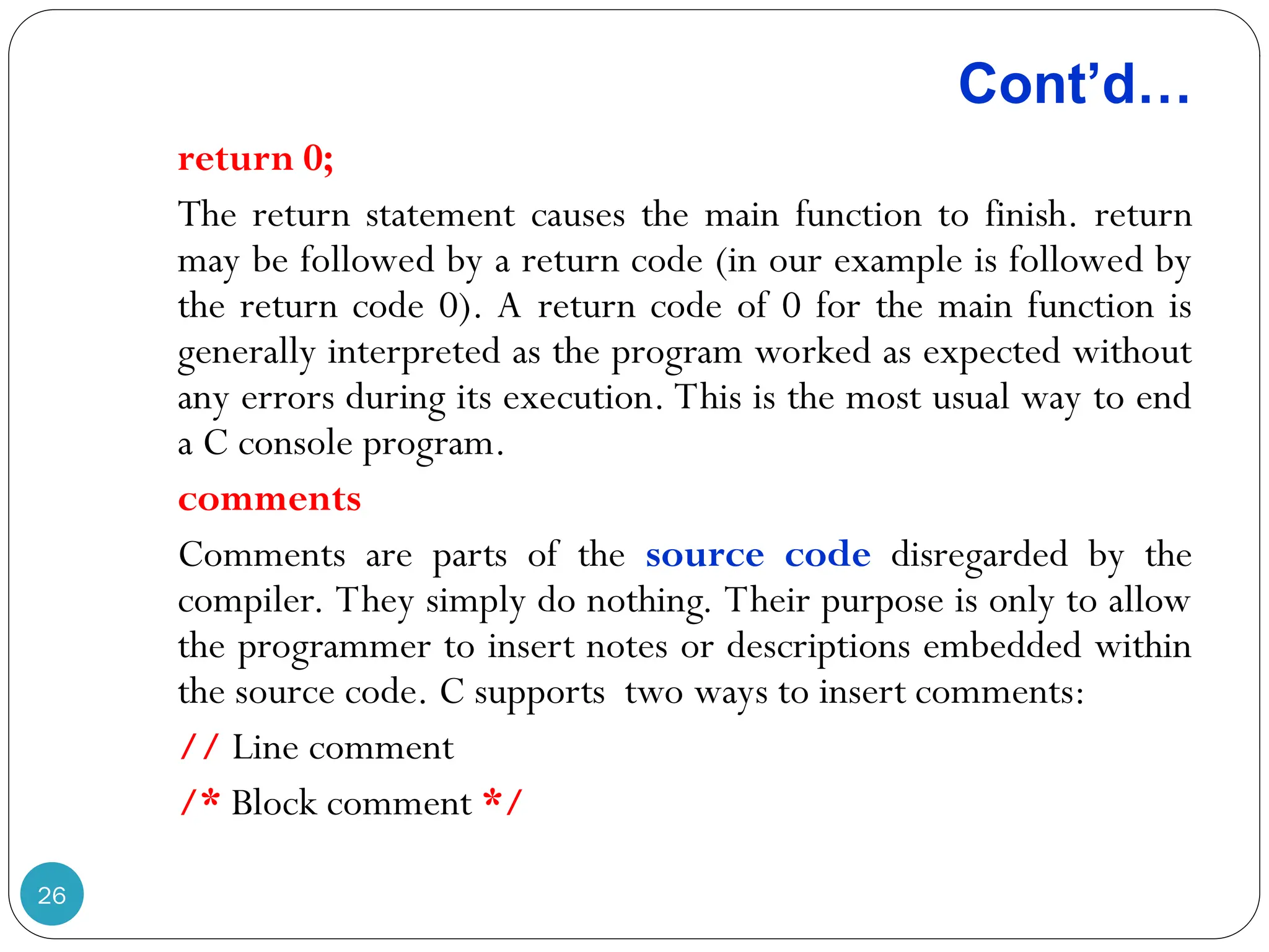 Cont’d… 26 return 0; The return statement causes the main function to finish. return may be followed by a return code (in our example is followed by the return code 0). A return code of 0 for the main function is generally interpreted as the program worked as expected without any errors during its execution. This is the most usual way to end a C console program. comments Comments are parts of the source code disregarded by the compiler. They simply do nothing. Their purpose is only to allow the programmer to insert notes or descriptions embedded within the source code. C supports two ways to insert comments: // Line comment /* Block comment */ 