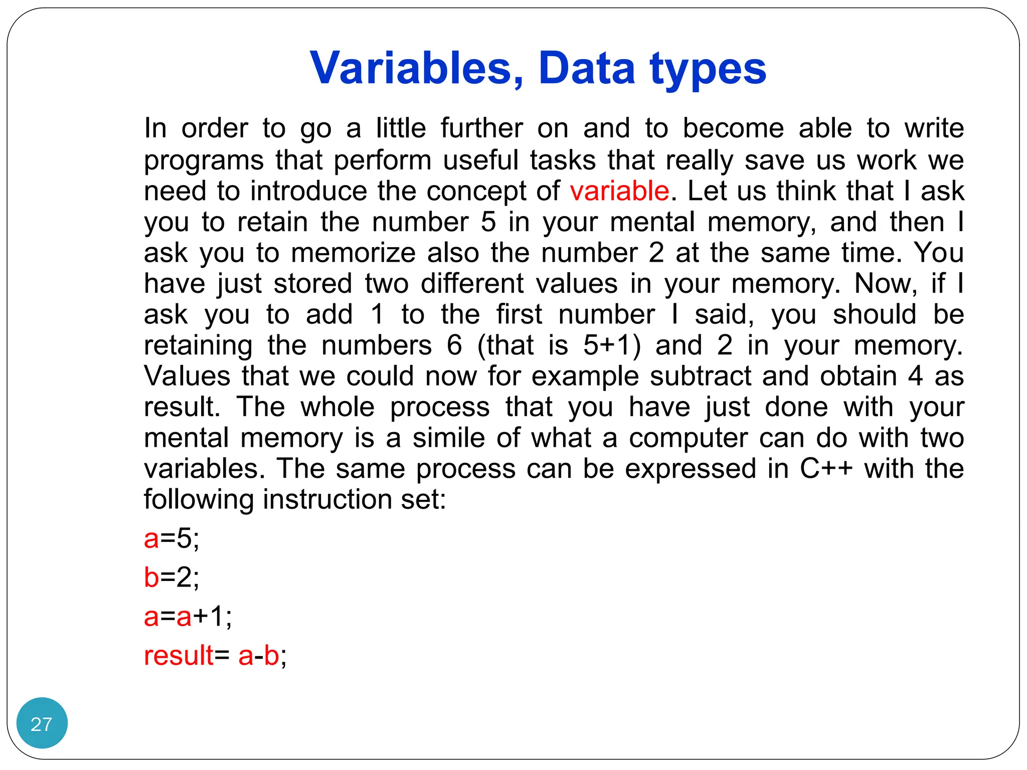 Variables, Data types 27 In order to go a little further on and to become able to write programs that perform useful tasks that really save us work we need to introduce the concept of variable. Let us think that I ask you to retain the number 5 in your mental memory, and then I ask you to memorize also the number 2 at the same time. You have just stored two different values in your memory. Now, if I ask you to add 1 to the first number I said, you should be retaining the numbers 6 (that is 5+1) and 2 in your memory. Values that we could now for example subtract and obtain 4 as result. The whole process that you have just done with your mental memory is a simile of what a computer can do with two variables. The same process can be expressed in C++ with the following instruction set: a=5; b=2; a=a+1; result= a-b; 