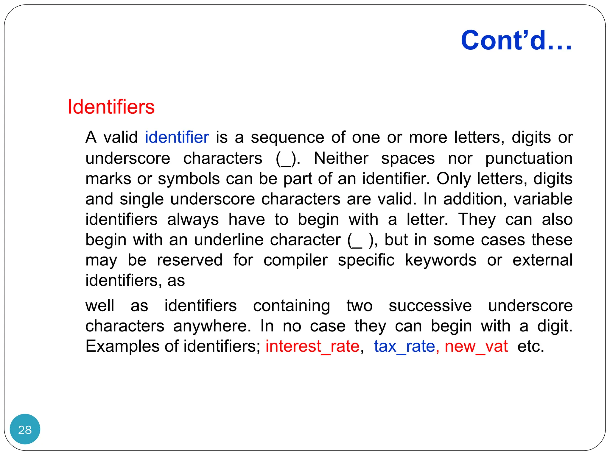 Cont’d… 28 Identifiers A valid identifier is a sequence of one or more letters, digits or underscore characters (_). Neither spaces nor punctuation marks or symbols can be part of an identifier. Only letters, digits and single underscore characters are valid. In addition, variable identifiers always have to begin with a letter. They can also begin with an underline character (_ ), but in some cases these may be reserved for compiler specific keywords or external identifiers, as well as identifiers containing two successive underscore characters anywhere. In no case they can begin with a digit. Examples of identifiers; interest_rate, tax_rate, new_vat etc. 