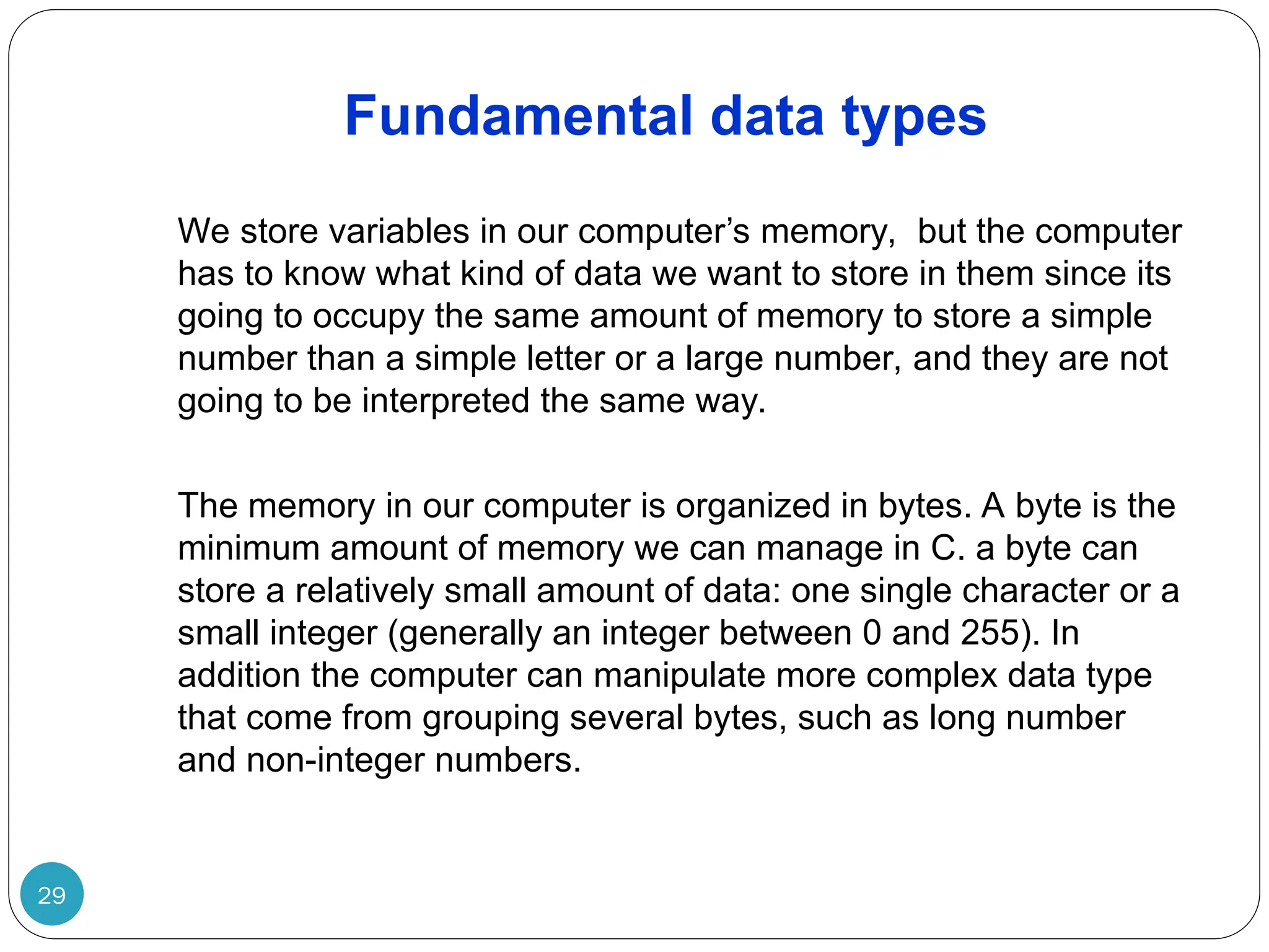 Fundamental data types 29 We store variables in our computer’s memory, but the computer has to know what kind of data we want to store in them since its going to occupy the same amount of memory to store a simple number than a simple letter or a large number, and they are not going to be interpreted the same way. The memory in our computer is organized in bytes. A byte is the minimum amount of memory we can manage in C. a byte can store a relatively small amount of data: one single character or a small integer (generally an integer between 0 and 255). In addition the computer can manipulate more complex data type that come from grouping several bytes, such as long number and non-integer numbers. 
