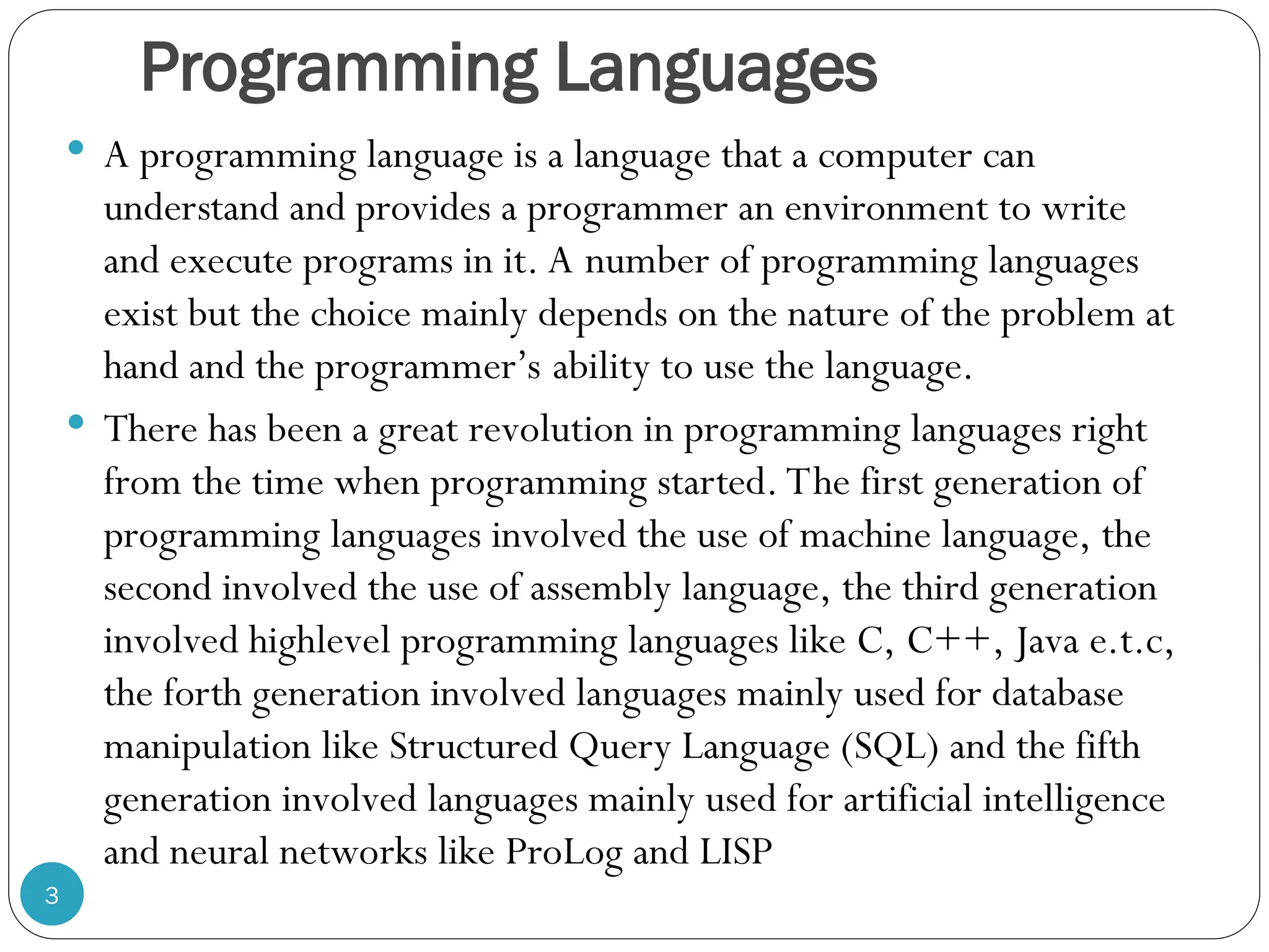 Programming Languages  A programming language is a language that a computer can understand and provides a programmer an environment to write and execute programs in it. A number of programming languages exist but the choice mainly depends on the nature of the problem at hand and the programmer’s ability to use the language.  There has been a great revolution in programming languages right from the time when programming started. The first generation of programming languages involved the use of machine language, the second involved the use of assembly language, the third generation involved highlevel programming languages like C, C++, Java e.t.c, the forth generation involved languages mainly used for database manipulation like Structured Query Language (SQL) and the fifth generation involved languages mainly used for artificial intelligence and neural networks like ProLog and LISP 3 