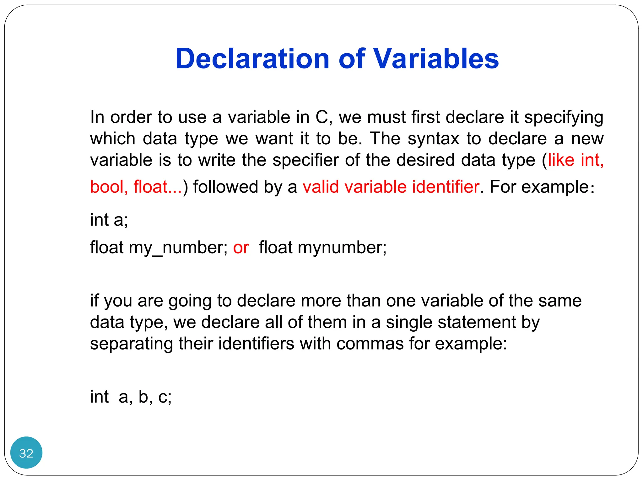 Declaration of Variables 32 In order to use a variable in C, we must first declare it specifying which data type we want it to be. The syntax to declare a new variable is to write the specifier of the desired data type (like int, bool, float...) followed by a valid variable identifier. For example: int a; float my_number; or float mynumber; if you are going to declare more than one variable of the same data type, we declare all of them in a single statement by separating their identifiers with commas for example: int a, b, c; 