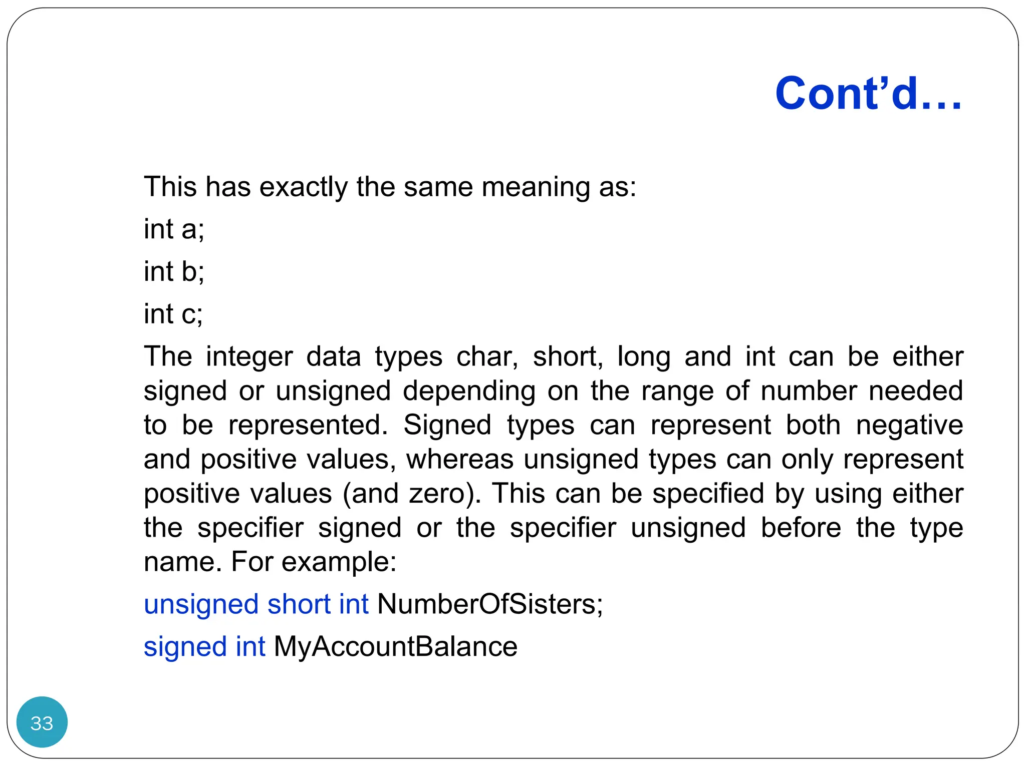 Cont’d… 33 This has exactly the same meaning as: int a; int b; int c; The integer data types char, short, long and int can be either signed or unsigned depending on the range of number needed to be represented. Signed types can represent both negative and positive values, whereas unsigned types can only represent positive values (and zero). This can be specified by using either the specifier signed or the specifier unsigned before the type name. For example: unsigned short int NumberOfSisters; signed int MyAccountBalance 