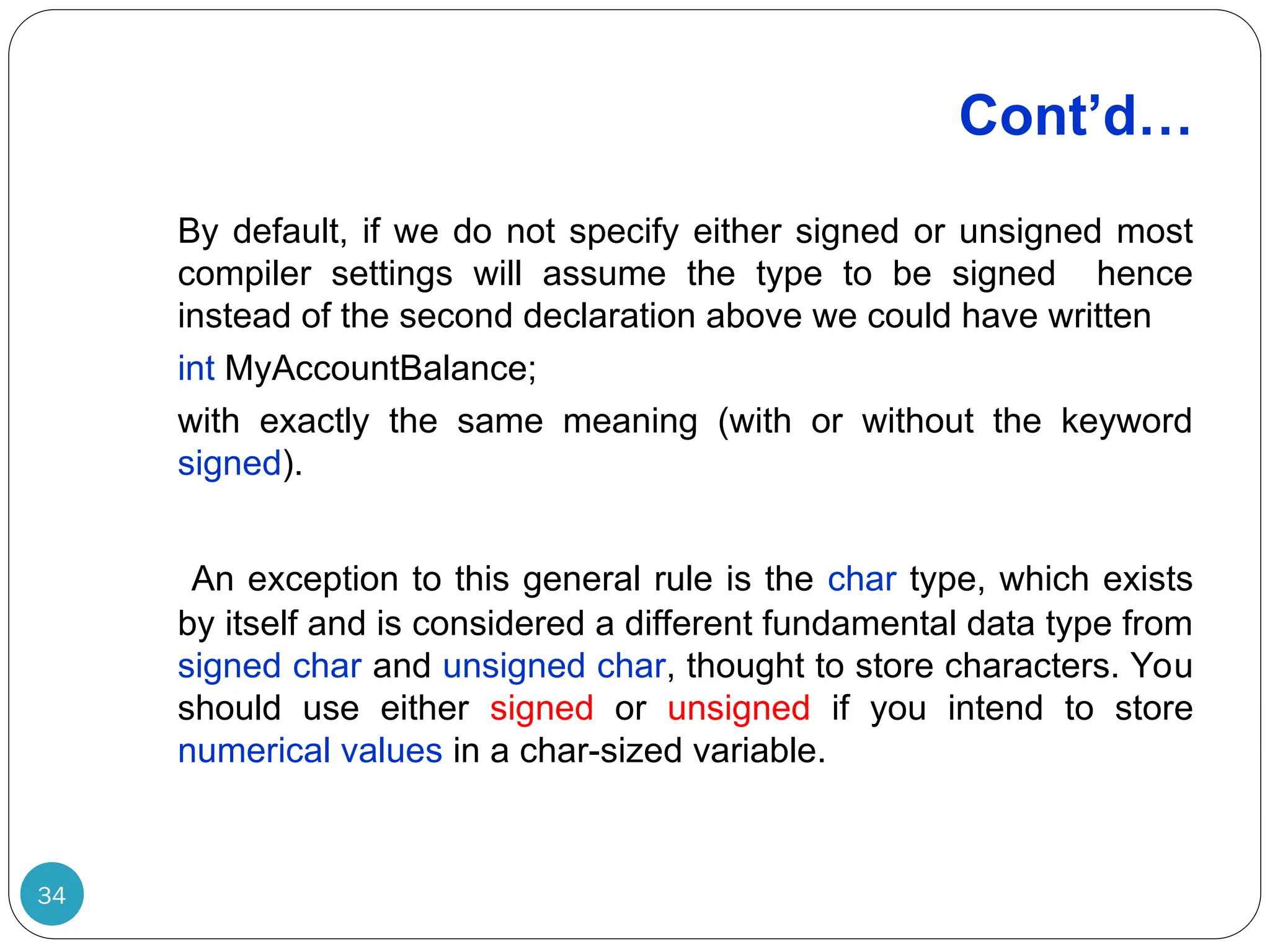Cont’d… 34 By default, if we do not specify either signed or unsigned most compiler settings will assume the type to be signed hence instead of the second declaration above we could have written int MyAccountBalance; with exactly the same meaning (with or without the keyword signed). An exception to this general rule is the char type, which exists by itself and is considered a different fundamental data type from signed char and unsigned char, thought to store characters. You should use either signed or unsigned if you intend to store numerical values in a char-sized variable. 