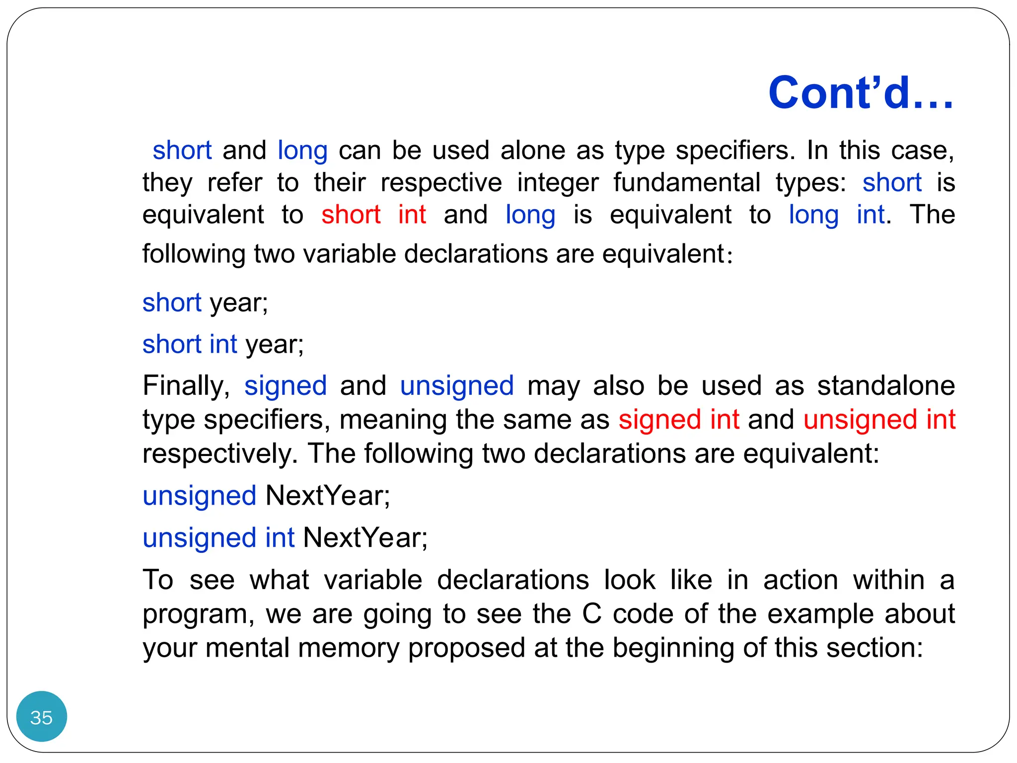 Cont’d… 35 short and long can be used alone as type specifiers. In this case, they refer to their respective integer fundamental types: short is equivalent to short int and long is equivalent to long int. The following two variable declarations are equivalent: short year; short int year; Finally, signed and unsigned may also be used as standalone type specifiers, meaning the same as signed int and unsigned int respectively. The following two declarations are equivalent: unsigned NextYear; unsigned int NextYear; To see what variable declarations look like in action within a program, we are going to see the C code of the example about your mental memory proposed at the beginning of this section: 