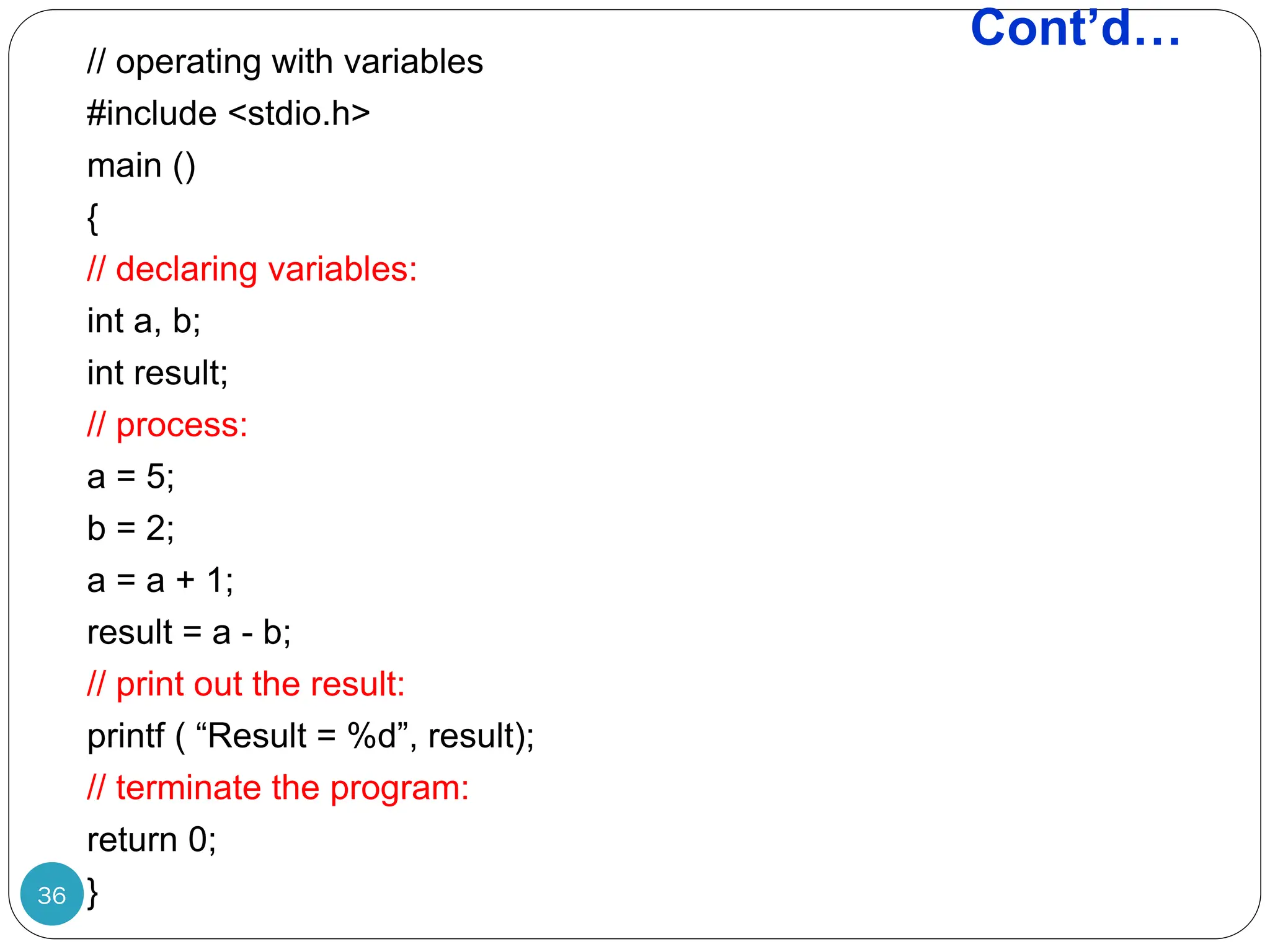 Cont’d… 36 // operating with variables #include <stdio.h> main () { // declaring variables: int a, b; int result; // process: a = 5; b = 2; a = a + 1; result = a - b; // print out the result: printf ( “Result = %d”, result); // terminate the program: return 0; } 