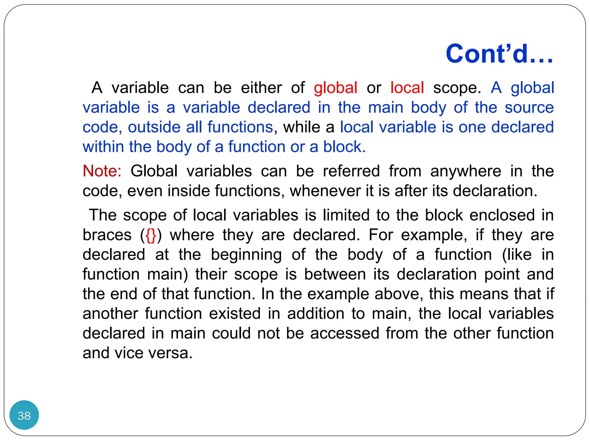 Cont’d… 38 A variable can be either of global or local scope. A global variable is a variable declared in the main body of the source code, outside all functions, while a local variable is one declared within the body of a function or a block. Note: Global variables can be referred from anywhere in the code, even inside functions, whenever it is after its declaration. The scope of local variables is limited to the block enclosed in braces ({}) where they are declared. For example, if they are declared at the beginning of the body of a function (like in function main) their scope is between its declaration point and the end of that function. In the example above, this means that if another function existed in addition to main, the local variables declared in main could not be accessed from the other function and vice versa. 