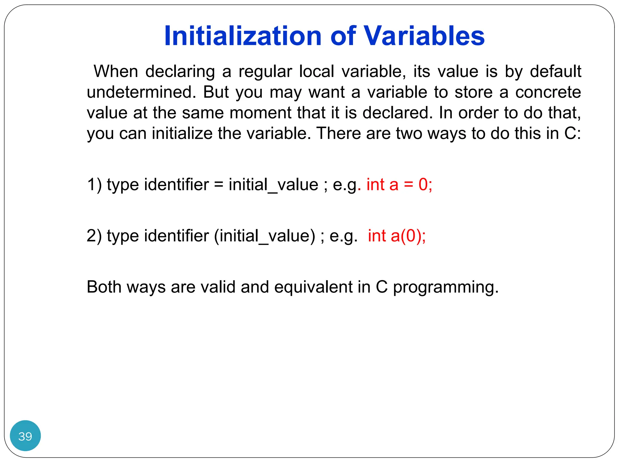 Initialization of Variables 39 When declaring a regular local variable, its value is by default undetermined. But you may want a variable to store a concrete value at the same moment that it is declared. In order to do that, you can initialize the variable. There are two ways to do this in C: 1) type identifier = initial_value ; e.g. int a = 0; 2) type identifier (initial_value) ; e.g. int a(0); Both ways are valid and equivalent in C programming. 