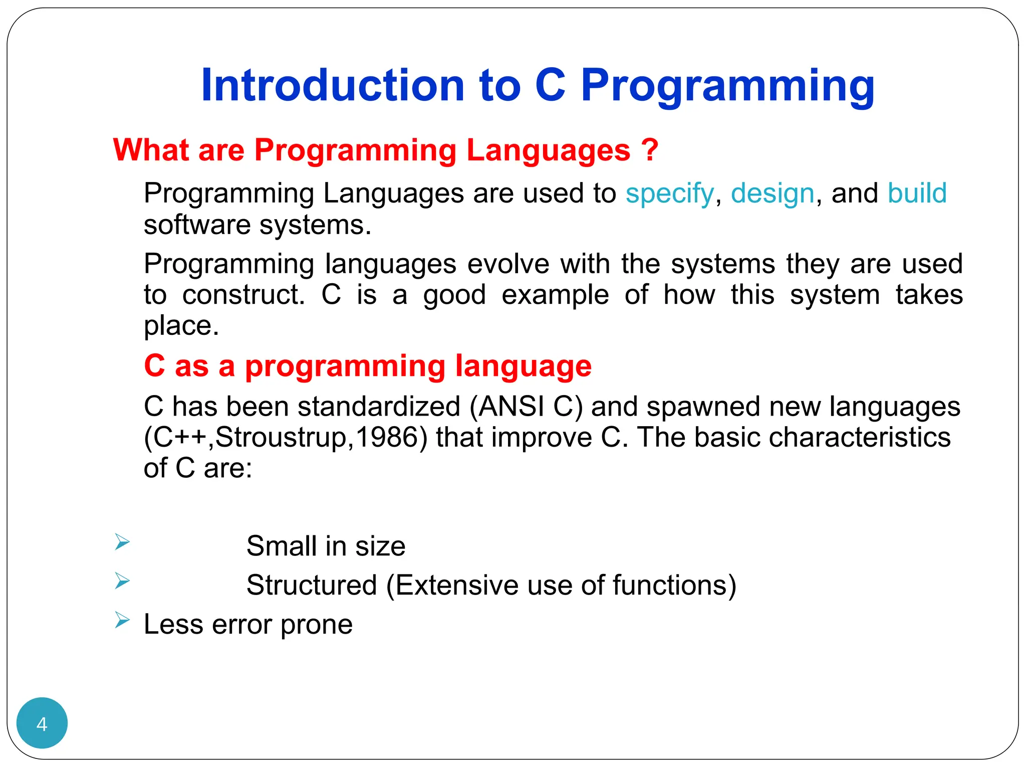 Introduction to C Programming 4 What are Programming Languages ? Programming Languages are used to specify, design, and build software systems. Programming languages evolve with the systems they are used to construct. C is a good example of how this system takes place. C as a programming language C has been standardized (ANSI C) and spawned new languages (C++,Stroustrup,1986) that improve C. The basic characteristics of C are:  Small in size  Structured (Extensive use of functions)  Less error prone 