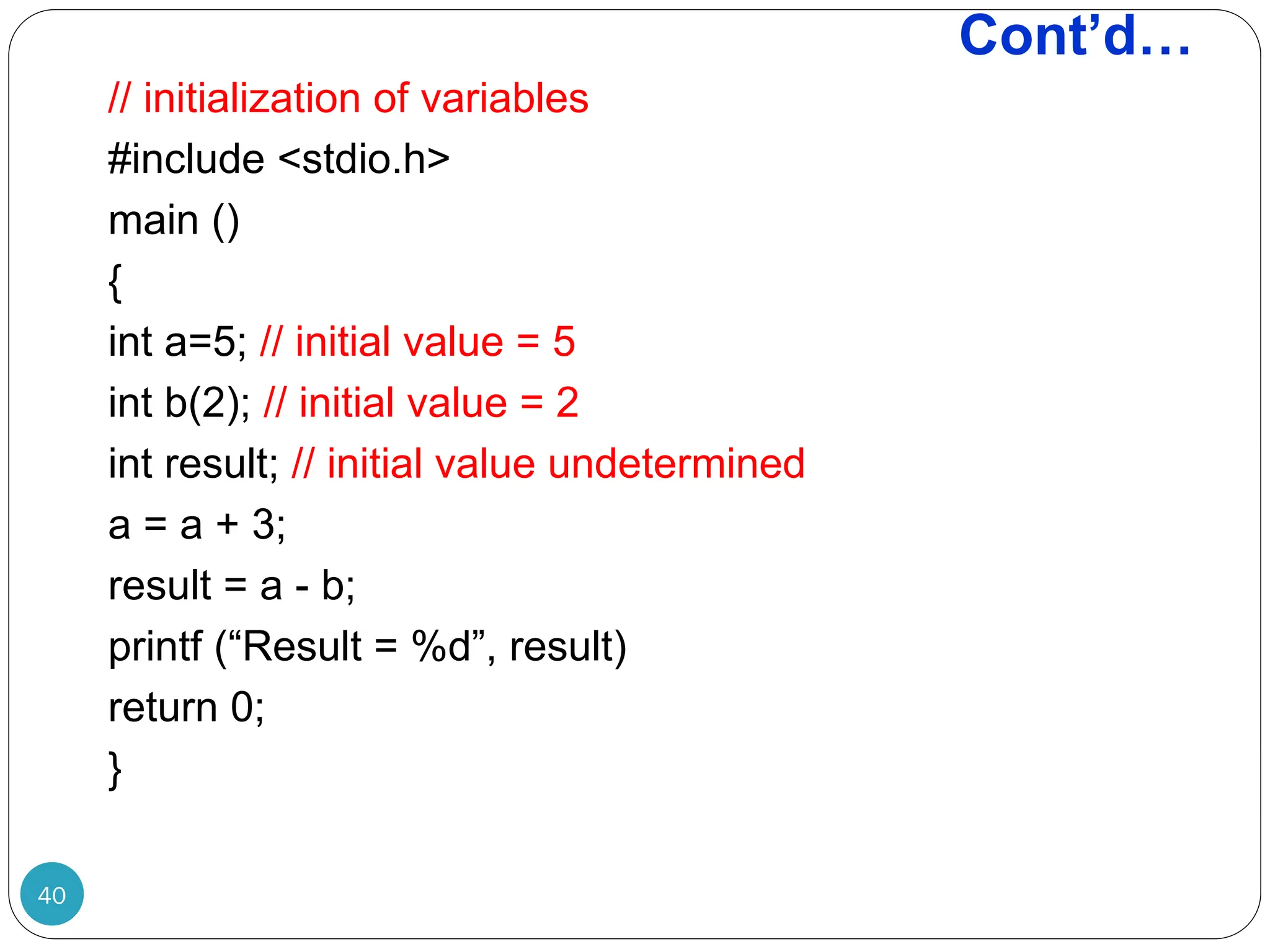Cont’d… 40 // initialization of variables #include <stdio.h> main () { int a=5; // initial value = 5 int b(2); // initial value = 2 int result; // initial value undetermined a = a + 3; result = a - b; printf (“Result = %d”, result) return 0; } 
