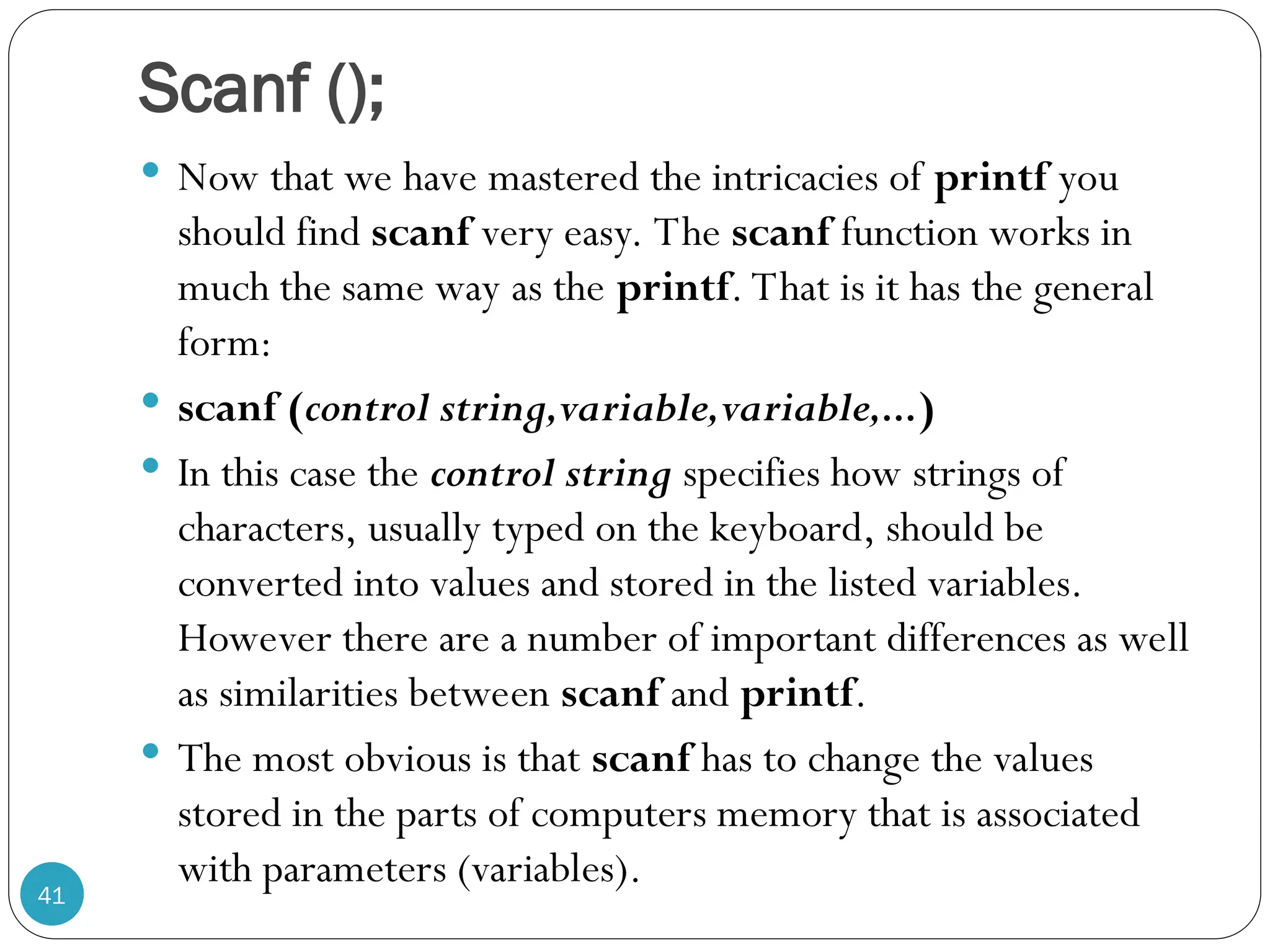Scanf ();  Now that we have mastered the intricacies of printf you should find scanf very easy. The scanf function works in much the same way as the printf. That is it has the general form:  scanf (control string,variable,variable,...)  In this case the control string specifies how strings of characters, usually typed on the keyboard, should be converted into values and stored in the listed variables. However there are a number of important differences as well as similarities between scanf and printf.  The most obvious is that scanf has to change the values stored in the parts of computers memory that is associated with parameters (variables). 41 
