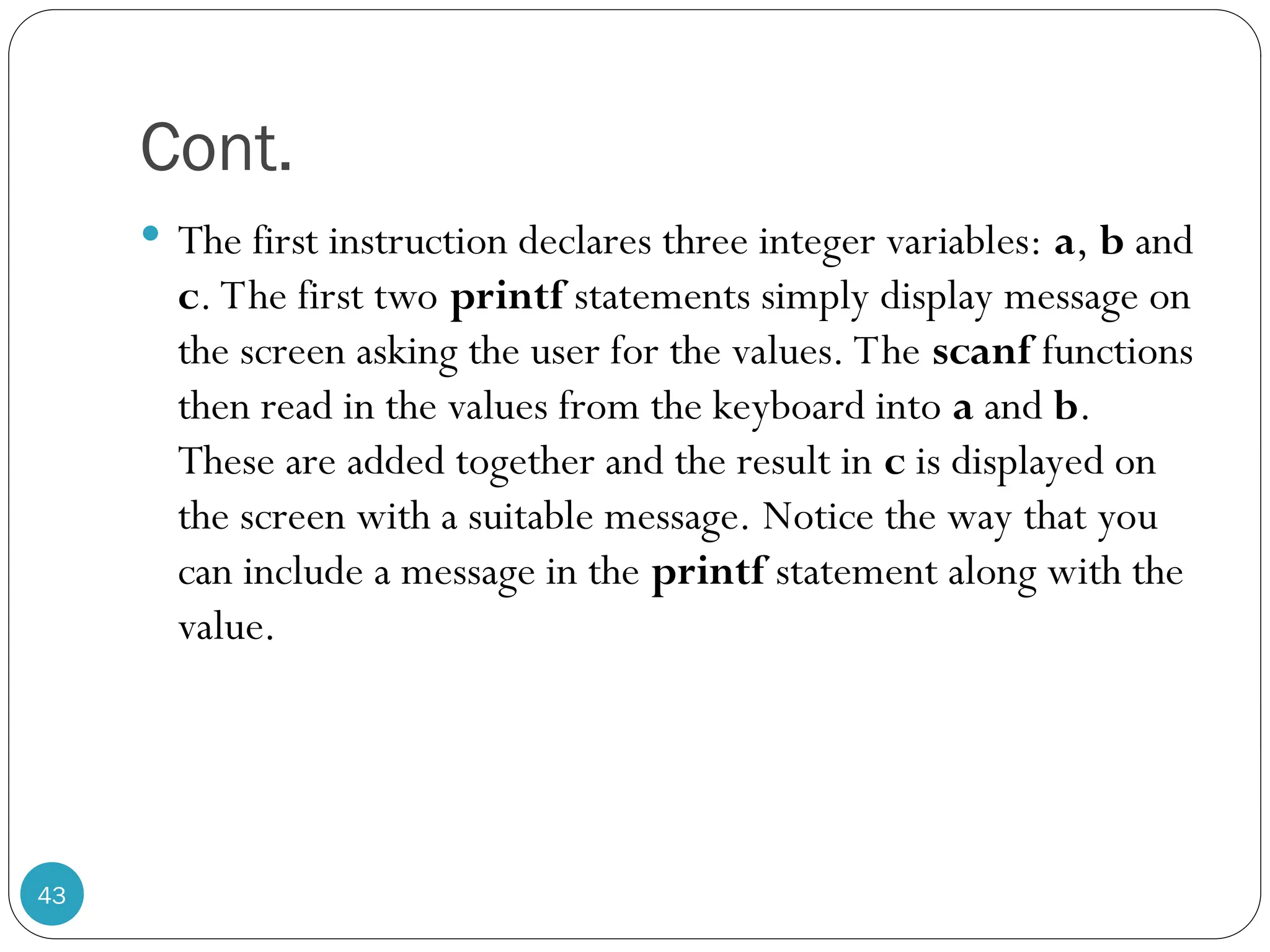Cont.  The first instruction declares three integer variables: a, b and c. The first two printf statements simply display message on the screen asking the user for the values. The scanf functions then read in the values from the keyboard into a and b. These are added together and the result in c is displayed on the screen with a suitable message. Notice the way that you can include a message in the printf statement along with the value. 43 