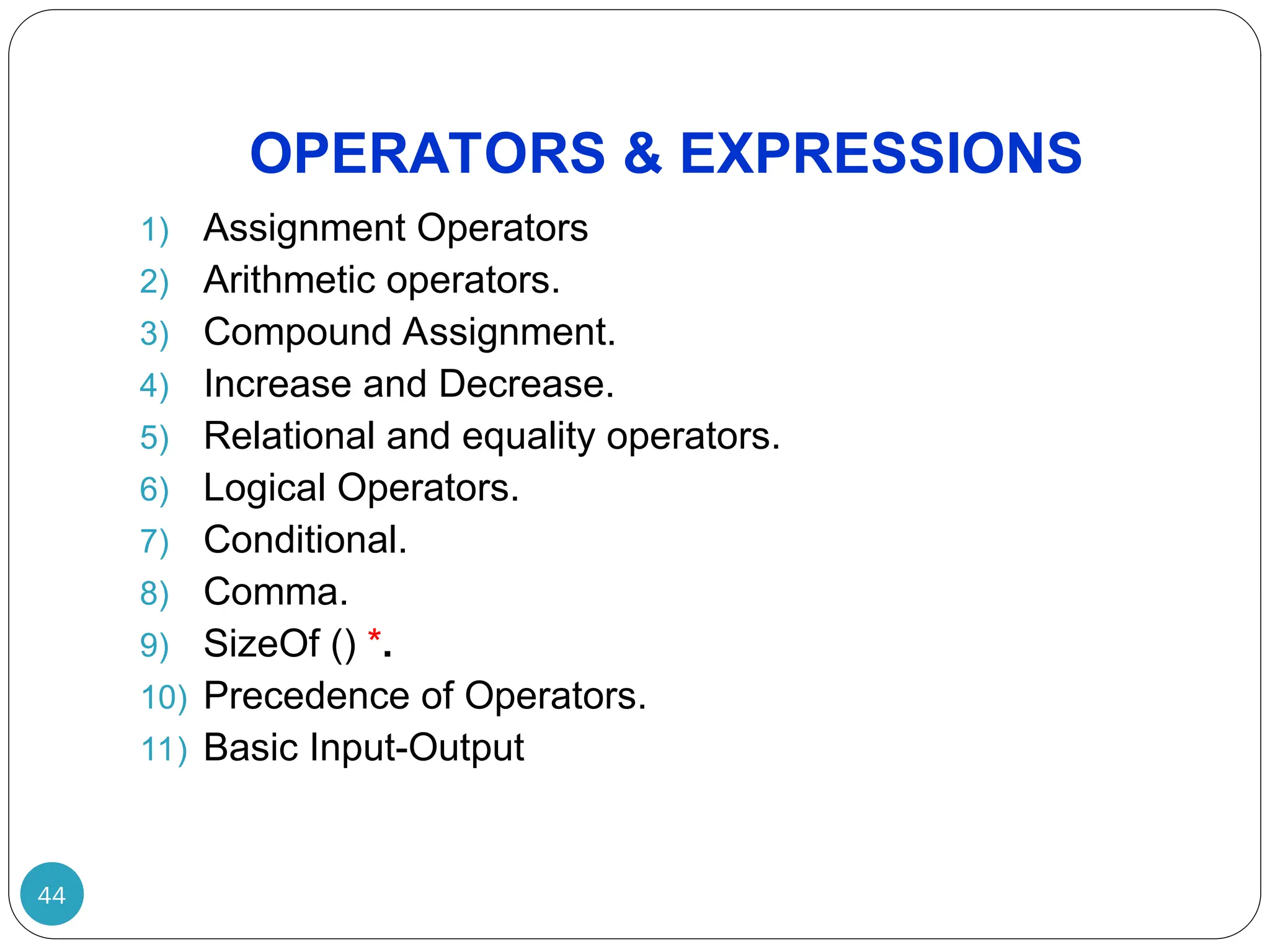 OPERATORS & EXPRESSIONS 1) Assignment Operators 2) Arithmetic operators. 3) Compound Assignment. 4) Increase and Decrease. 5) Relational and equality operators. 6) Logical Operators. 7) Conditional. 8) Comma. 9) SizeOf () *. 10) Precedence of Operators. 11) Basic Input-Output 44 