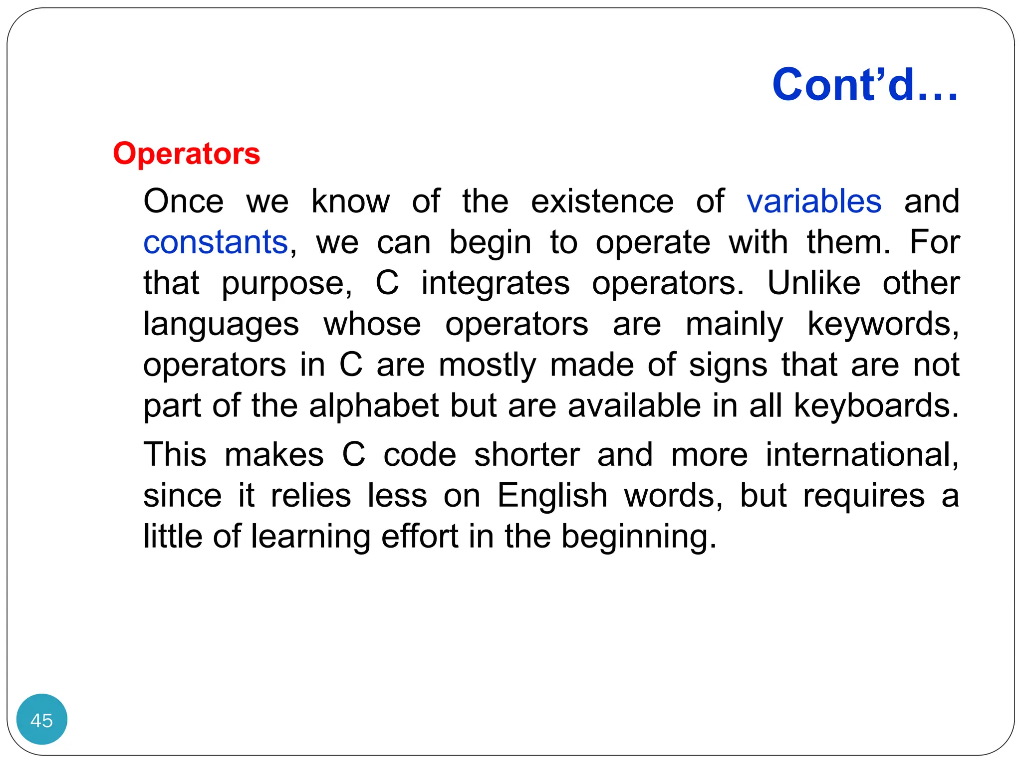 Cont’d… Operators Once we know of the existence of variables and constants, we can begin to operate with them. For that purpose, C integrates operators. Unlike other languages whose operators are mainly keywords, operators in C are mostly made of signs that are not part of the alphabet but are available in all keyboards. This makes C code shorter and more international, since it relies less on English words, but requires a little of learning effort in the beginning. 45 