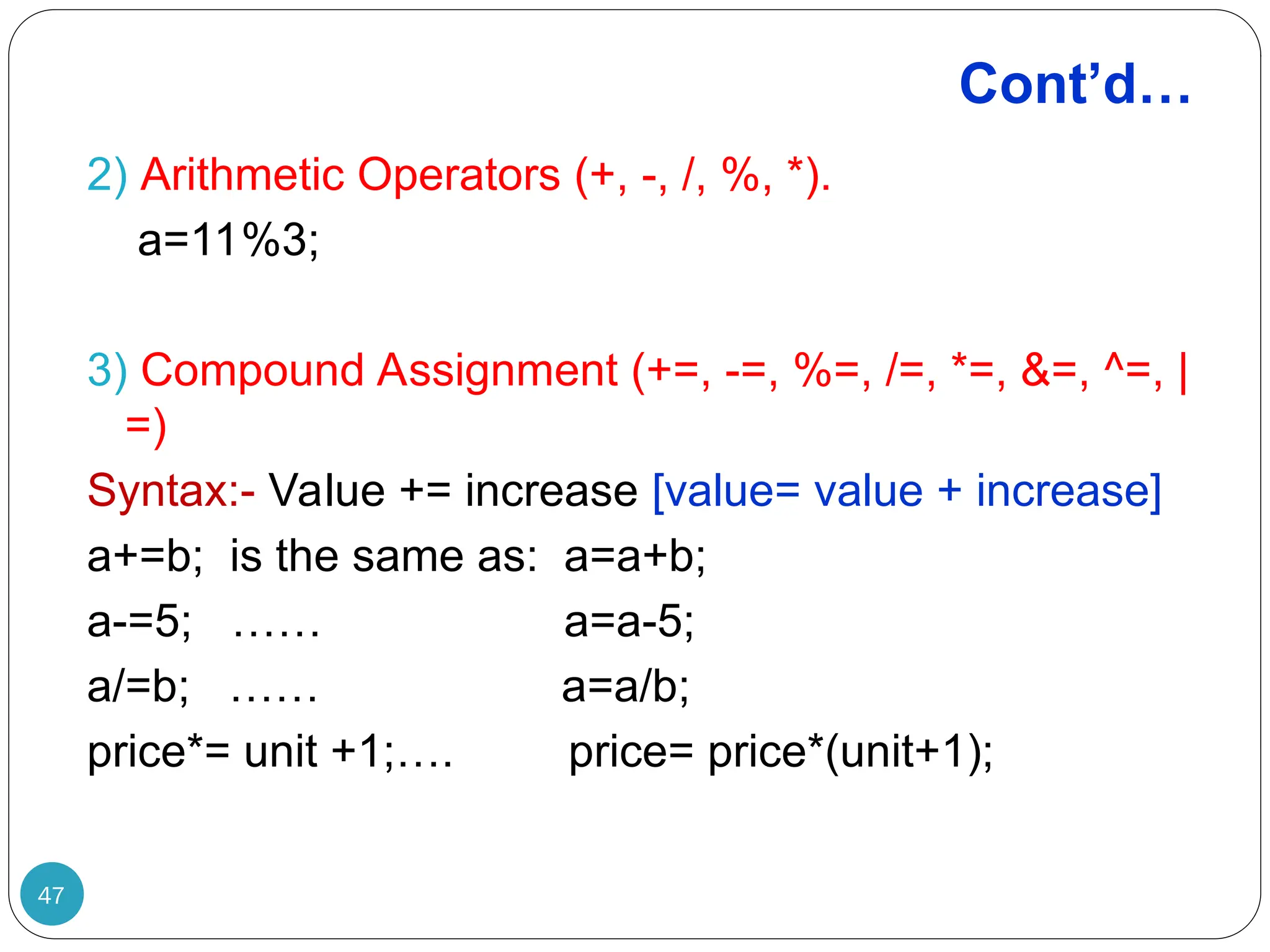 Cont’d… 2) Arithmetic Operators (+, -, /, %, *). a=11%3; 3) Compound Assignment (+=, -=, %=, /=, *=, &=, ^=, | =) Syntax:- Value += increase [value= value + increase] a+=b; is the same as: a=a+b; a-=5; …… a=a-5; a/=b; …… a=a/b; price*= unit +1;…. price= price*(unit+1); 47 
