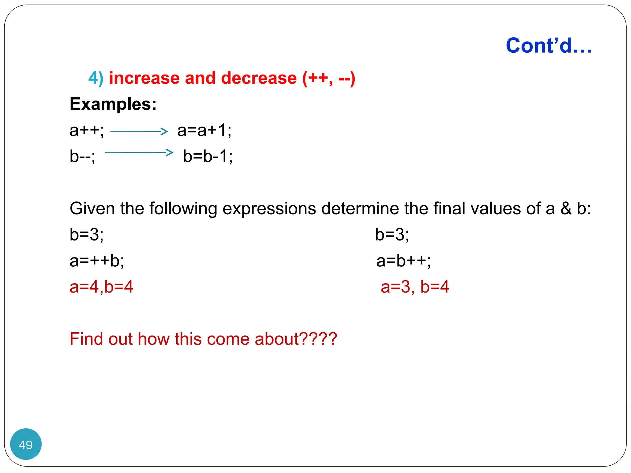 Cont’d… 4) increase and decrease (++, --) Examples: a++; a=a+1; b--; b=b-1; Given the following expressions determine the final values of a & b: b=3; b=3; a=++b; a=b++; a=4,b=4 a=3, b=4 Find out how this come about???? 49 