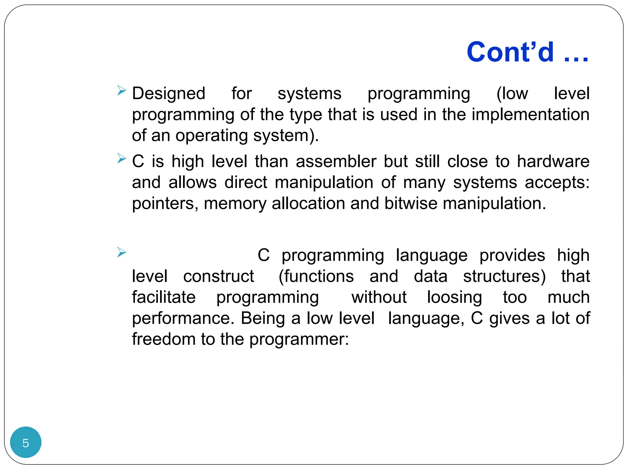 Cont’d … 5  Designed for systems programming (low level programming of the type that is used in the implementation of an operating system).  C is high level than assembler but still close to hardware and allows direct manipulation of many systems accepts: pointers, memory allocation and bitwise manipulation.  C programming language provides high level construct (functions and data structures) that facilitate programming without loosing too much performance. Being a low level language, C gives a lot of freedom to the programmer: 