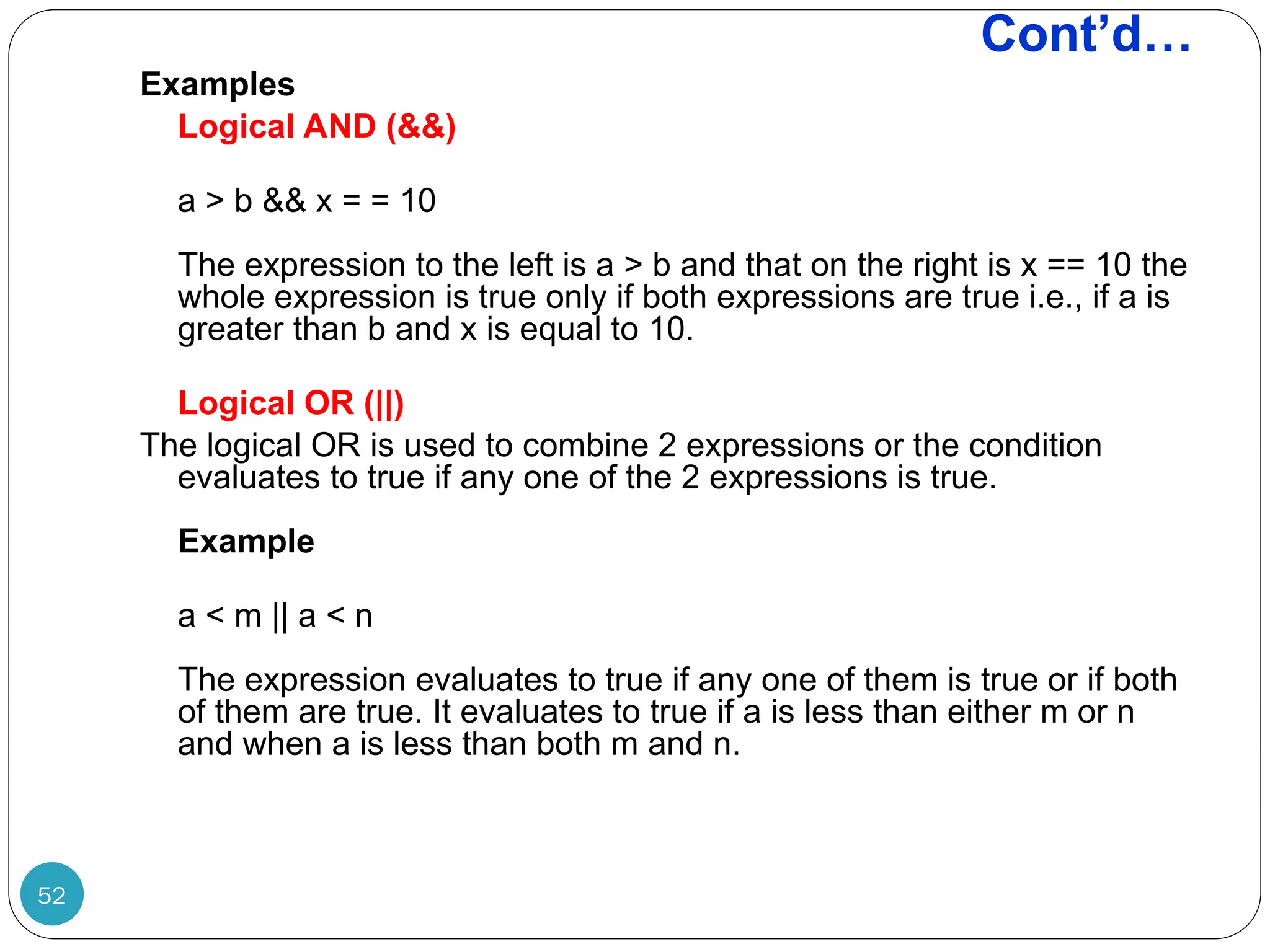 Cont’d… Examples Logical AND (&&) a > b && x = = 10 The expression to the left is a > b and that on the right is x == 10 the whole expression is true only if both expressions are true i.e., if a is greater than b and x is equal to 10. Logical OR (||) The logical OR is used to combine 2 expressions or the condition evaluates to true if any one of the 2 expressions is true. Example a < m || a < n The expression evaluates to true if any one of them is true or if both of them are true. It evaluates to true if a is less than either m or n and when a is less than both m and n. 52 
