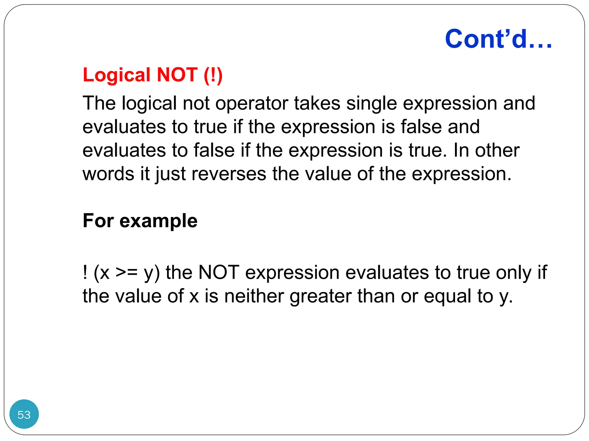 Cont’d… Logical NOT (!) The logical not operator takes single expression and evaluates to true if the expression is false and evaluates to false if the expression is true. In other words it just reverses the value of the expression. For example ! (x >= y) the NOT expression evaluates to true only if the value of x is neither greater than or equal to y. 53 